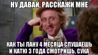 ну давай, расскажи мне как ты лану 4 месяца слушаешь и катю 3 года смотришь, сука