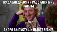 ну давай,джастин расскажи мне как ты скоро выпустишь heartbreaker