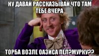 ну давай рассказывай,что там тебе вчера торба возле оазиса пел?мурку??