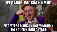 ну давай, расскажи мне, что у тебя в жизни всё ужасно и ты хочешь повеситься