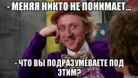 - меняя никто не понимает... - что вы подразумеваете под этим?