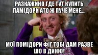 разкажино где тут купить памідори ато ж пуче мене.... мої помідори фіг тобі дам разве шо в диню!