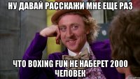 ну давай расскажи мне еще раз что вoxing fun не наберет 2000 человек