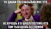 ну давай рассказывай мне что ты не хочешь в в школу,потому-что там тыбудешь без компа