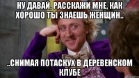 ну давай, расскажи мне, как хорошо ты знаешь женщин.. ..снимая потаскух в деревенском клубе