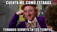 cuenta me, como estabas tomando surveys en tus tiempos...