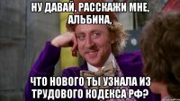 ну давай, расскажи мне, альбина, что нового ты узнала из трудового кодекса рф?