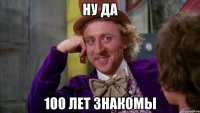 ну да 100 лет знакомы