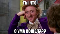 ты что, с ума сошел???