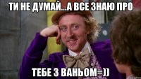 ти не думай...а все знаю про тебе з ваньом=))