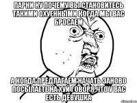 парни ну почему вы становитесь такими охуенными когда мы вас бросаем а когда предлагаем начать заново посылаете на хуй говоря что у вас есть девушка