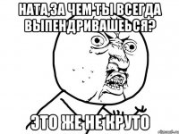 ната,за чем ты всегда выпендривашеься? это же не круто