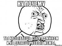 ну почему ты называешь себя админом и не делаешь новые мемы.