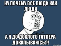 ну почему все люди как люди а я до дохлого гитлера докапываюсь?!