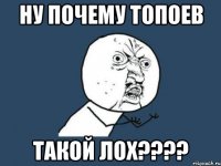 ну почему топоев такой лох???