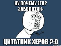 ну почему егор заболотин- цитатник херов ?:d