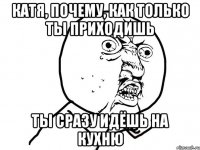 катя, почему, как только ты приходишь ты сразу идёшь на кухню