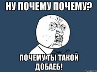 ну почему почему? почему ты такой добаеб!