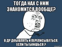 тогда нах с ним знакомится вообще? в др добавлять и переписываться, если ты боишься ?