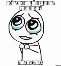 поїхали на цій неділі на рибалочку пжалустааа