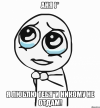 аня )* я люблю тебя*и никому не отдам!