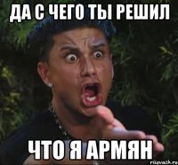 да с чего ты решил что я армян