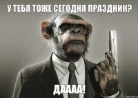 У тебя тоже Сегодня праздник? Даааа!