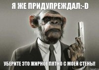 Я же придупреждал:-D Уберите это жирное пятно с моей стены!