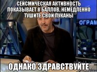 сейсмическая активность показывает 8 баллов, немедленно тушите свои пуканы однако здравствуйте