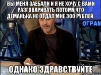 вы меня заебали и я не хочу с вами разговаривать потому что деманька не отдал мне 300 рублей. однако здравствуйте