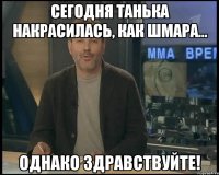 сегодня танька накрасилась, как шмара... однако здравствуйте!