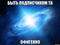 быть подписчиком та офигенно