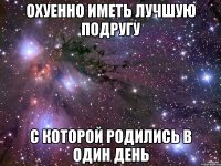 охуенно иметь лучшую подругу с которой родились в один день