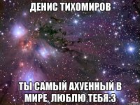 денис тихомиров ты самый ахуенный в мире, люблю тебя:3