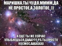 маришка,ты чудо,мммм,да не простое,а золотое..)) а ещё ты же сейчас улыбнешься,дааа??? p.s.ты просто космос,аааххххх