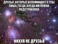 друзья ,которые вспоминают о тебе лишь тогда ,когда им нужна подстраховка нихуя не друзья