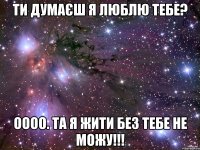 ти думаєш я люблю тебе? оооо. та я жити без тебе не можу!!!