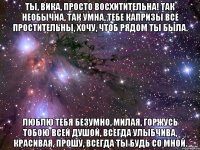 ты, вика, просто восхитительна! так необычна, так умна, тебе капризы все простительны, хочу, чтоб рядом ты была. люблю тебя безумно, милая, горжусь тобою всей душой, всегда улыбчива, красивая, прошу, всегда ты будь со мной.