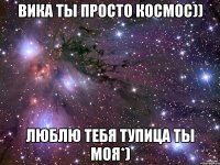 вика ты просто космос)) люблю тебя тупица ты моя*)