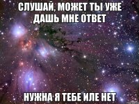 слушай, может ты уже дашь мне ответ нужна я тебе иле нет