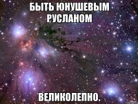 быть юнушевым русланом великолепно.