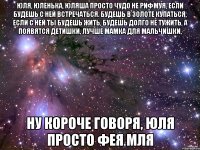 юля, юленька, юляша просто чудо не рифмуя, если будешь с ней встречаться. будешь в золоте купаться, если с ней ты будешь жить, будешь долго не тужить, а появятся детишки, лучше мамка для мальчишки, ну короче говоря, юля просто фея мля