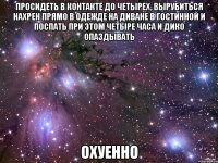 просидеть в контакте до четырех, вырубиться нахрен прямо в одежде на диване в гостинной и поспать при этом четыре часа и дико опаздывать охуенно