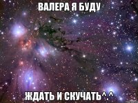 валера я буду ждать и скучать^.^