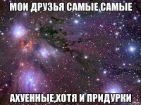 мои друзья самые самые ахуенные,хотя и придурки