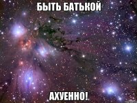 быть батькой ахуенно!