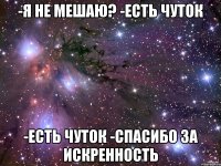 -я не мешаю? -есть чуток -есть чуток -спасибо за искренность