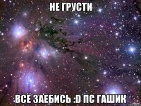 не грусти всё заебись :d пс гашик