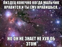 пиздец конечно когда мальчик нравится.и ты ему нравишься. но он не знает не хуя об этом