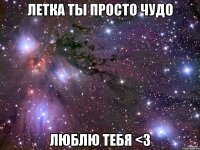 летка ты просто чудо люблю тебя <3